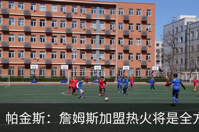 帕金斯：詹姆斯加盟热火将是全方位升级 他接球投能力一直在提升